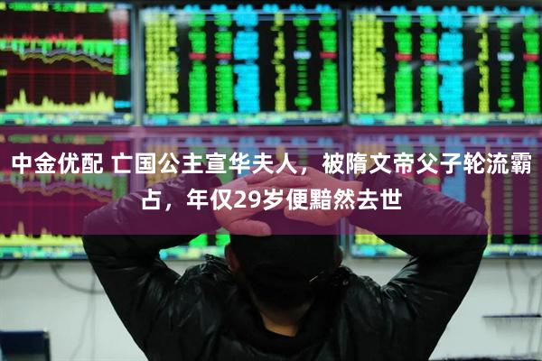 中金优配 亡国公主宣华夫人，被隋文帝父子轮流霸占，年仅29岁便黯然去世