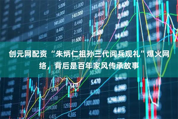 创元网配资 “朱炳仁祖孙三代阅兵观礼”爆火网络，背后是百年家风传承故事