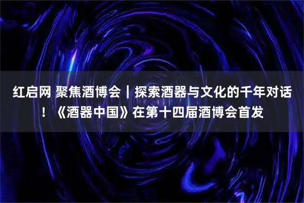 红启网 聚焦酒博会｜探索酒器与文化的千年对话！《酒器中国》在第十四届酒博会首发