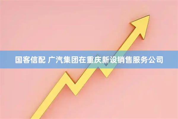 国客信配 广汽集团在重庆新设销售服务公司