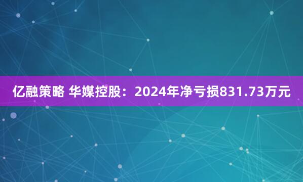 亿融策略 华媒控股：2024年净亏损831.73万元