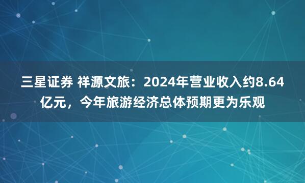 三星证券 祥源文旅：2024年营业收入约8.64亿元，今年旅游经济总体预期更为乐观
