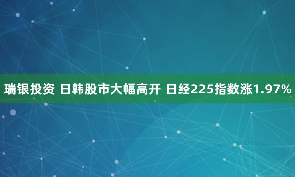 瑞银投资 日韩股市大幅高开 日经225指数涨1.97%