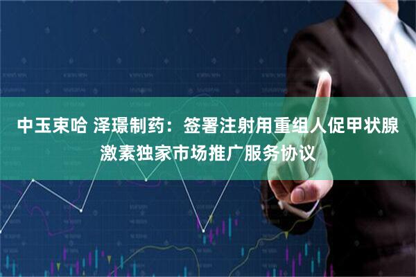 中玉束哈 泽璟制药：签署注射用重组人促甲状腺激素独家市场推广服务协议