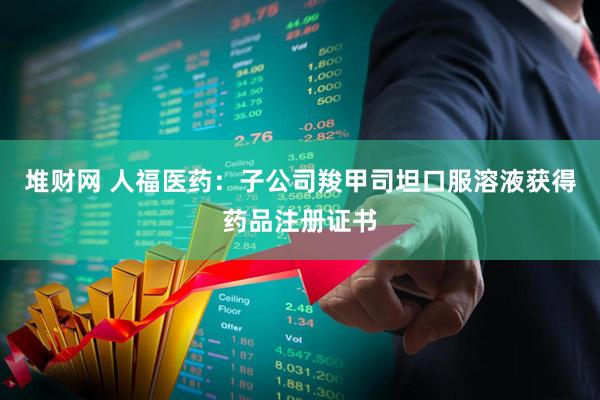堆财网 人福医药：子公司羧甲司坦口服溶液获得药品注册证书