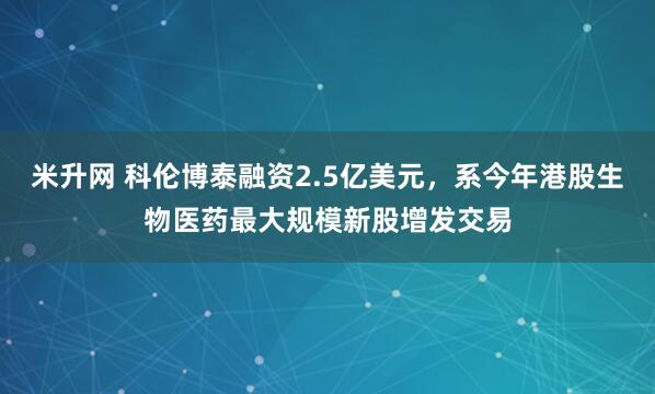 米升网 科伦博泰融资2.5亿美元，系今年港股生物医药最大规模新股增发交易