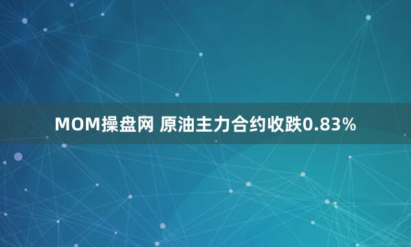 MOM操盘网 原油主力合约收跌0.83%