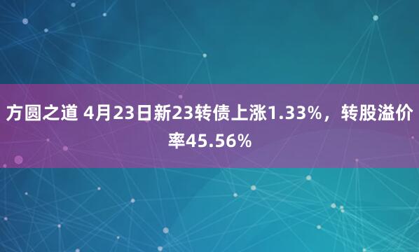 方圆之道 4月23日新23转债上涨1.33%，转股溢价率45.56%