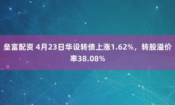 垒富配资 4月23日华设转债上涨1.62%，转股溢价率38.08%