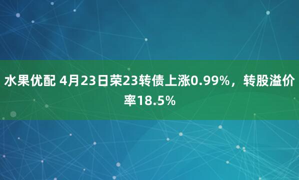 水果优配 4月23日荣23转债上涨0.99%，转股溢价率18.5%