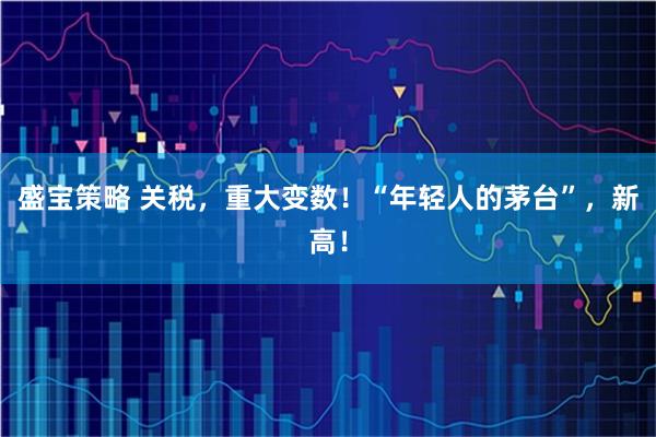 盛宝策略 关税，重大变数！“年轻人的茅台”，新高！