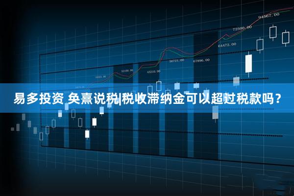 易多投资 奂熹说税|税收滞纳金可以超过税款吗？