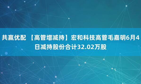 共赢优配 【高管增减持】宏和科技高管毛嘉明6月4日减持股份合计32.02万股