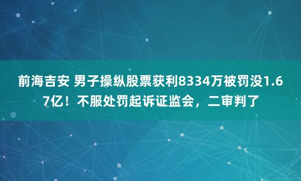前海吉安 男子操纵股票获利8334万被罚没1.67亿！不服处罚起诉证监会，二审判了
