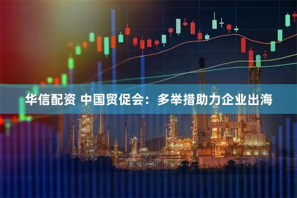 华信配资 中国贸促会：多举措助力企业出海
