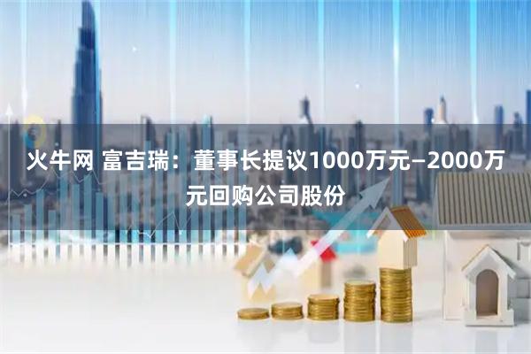 火牛网 富吉瑞：董事长提议1000万元—2000万元回购公司股份
