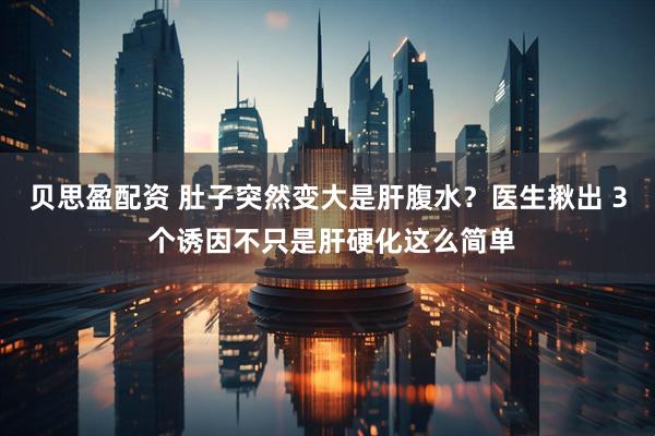 贝思盈配资 肚子突然变大是肝腹水？医生揪出 3 个诱因不只是肝硬化这么简单