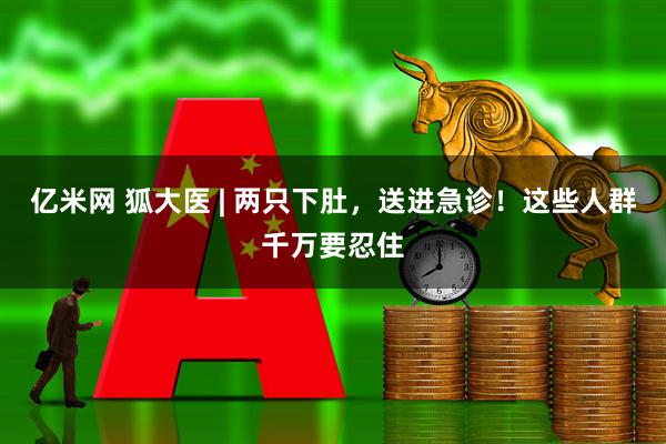 亿米网 狐大医 | 两只下肚，送进急诊！这些人群千万要忍住
