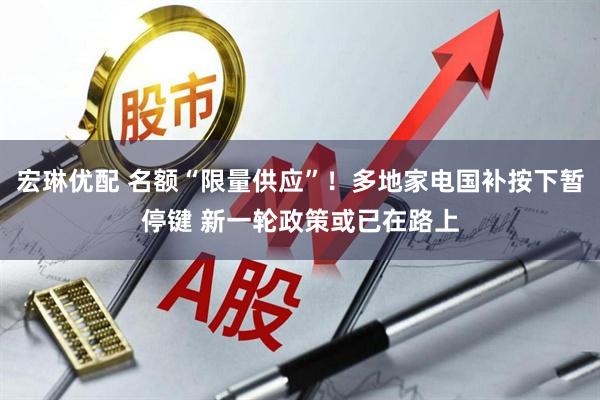 宏琳优配 名额“限量供应”！多地家电国补按下暂停键 新一轮政策或已在路上