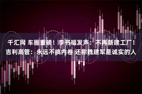 千汇网 车圈重磅！李书福发声：不再新建工厂！吉利高管：永远不搞内卷 还称魏建军是诚实的人