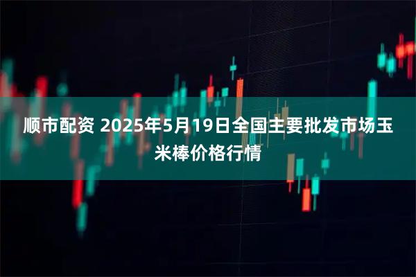 顺市配资 2025年5月19日全国主要批发市场玉米棒价格行情