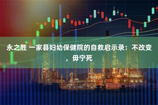 永之胜 一家县妇幼保健院的自救启示录：不改变，毋宁死