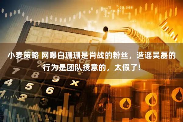 小麦策略 网曝白珊珊是肖战的粉丝，造谣吴磊的行为是团队授意的，太假了!