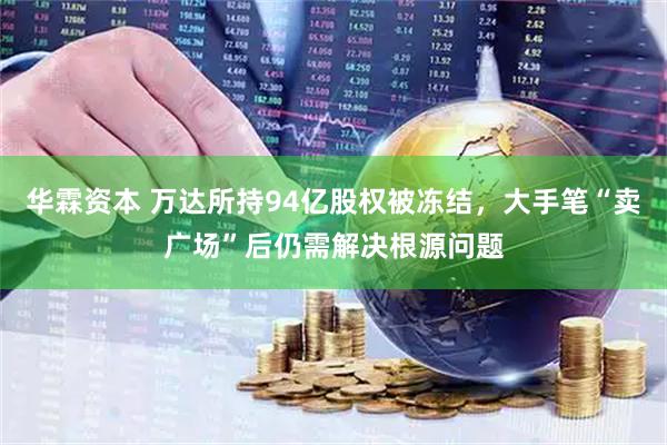华霖资本 万达所持94亿股权被冻结，大手笔“卖广场”后仍需解决根源问题