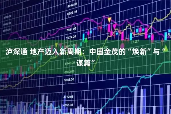 泸深通 地产迈入新周期：中国金茂的“焕新”与“谋篇”