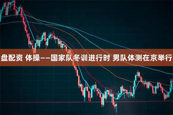 盘配资 体操——国家队冬训进行时 男队体测在京举行