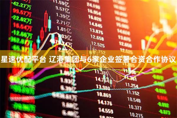 星速优配平台 辽港集团与6家企业签署合资合作协议