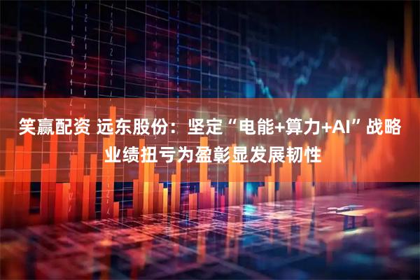 笑赢配资 远东股份：坚定“电能+算力+AI”战略 业绩扭亏为盈彰显发展韧性