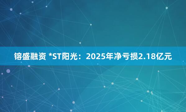 镕盛融资 *ST阳光：2025年净亏损2.18亿元