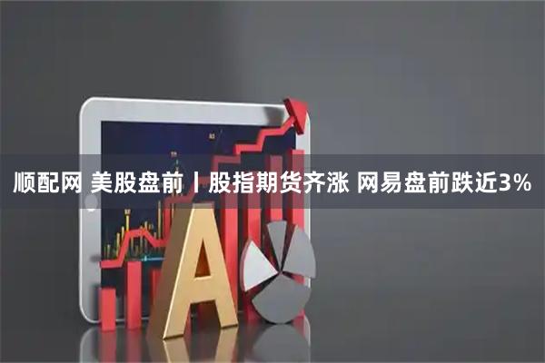 顺配网 美股盘前丨股指期货齐涨 网易盘前跌近3%