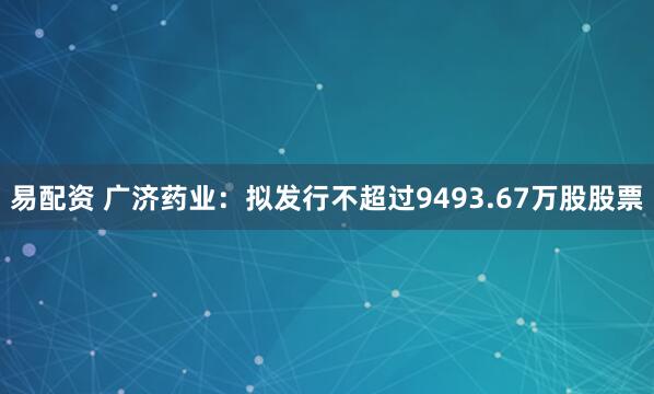 易配资 广济药业：拟发行不超过9493.67万股股票