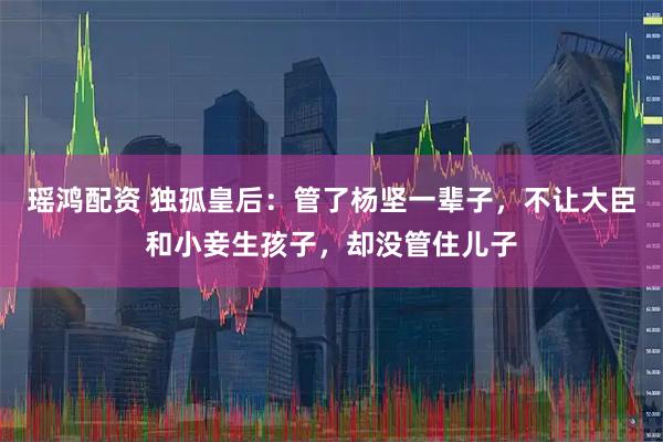 瑶鸿配资 独孤皇后：管了杨坚一辈子，不让大臣和小妾生孩子，却没管住儿子