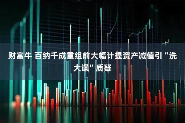 财富牛 百纳千成重组前大幅计提资产减值引“洗大澡”质疑