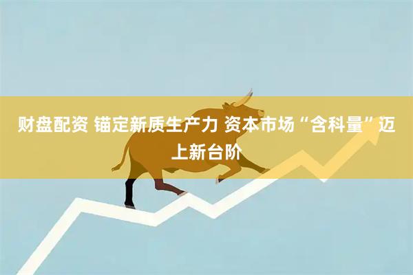 财盘配资 锚定新质生产力 资本市场“含科量”迈上新台阶