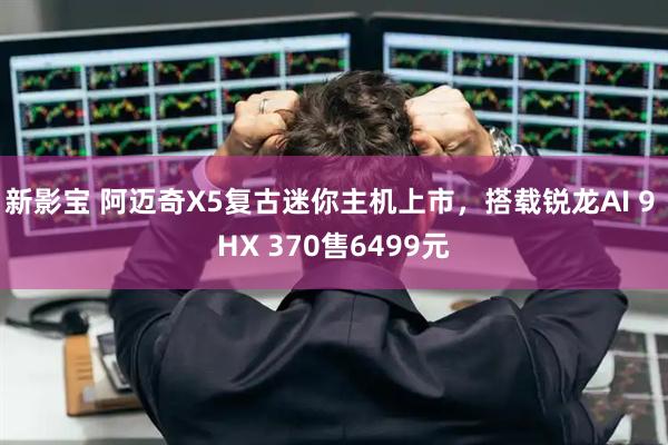新影宝 阿迈奇X5复古迷你主机上市，搭载锐龙AI 9 HX 370售6499元