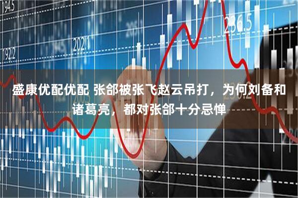 盛康优配优配 张郃被张飞赵云吊打，为何刘备和诸葛亮，都对张郃十分忌惮