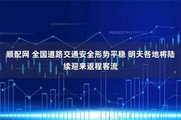 顺配网 全国道路交通安全形势平稳 明天各地将陆续迎来返程客流