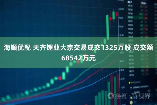 海顺优配 天齐锂业大宗交易成交1325万股 成交额68542万元