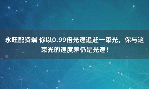 永旺配资端 你以0.99倍光速追赶一束光，你与这束光的速度差仍是光速！