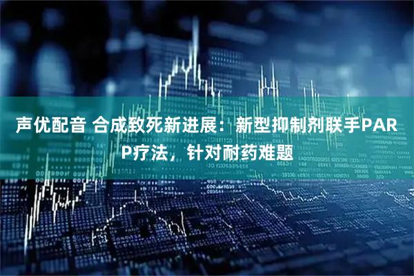 声优配音 合成致死新进展：新型抑制剂联手PARP疗法，针对耐药难题