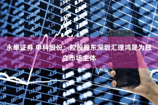 永崋证券 申科股份：控股股东深圳汇理鸿晟为独立市场主体