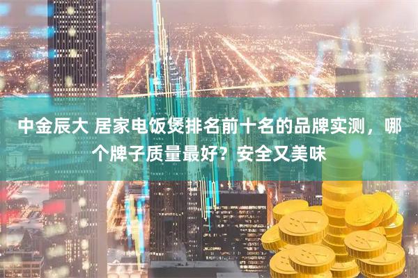 中金辰大 居家电饭煲排名前十名的品牌实测，哪个牌子质量最好？安全又美味