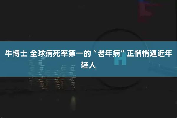 牛博士 全球病死率第一的“老年病”正悄悄逼近年轻人