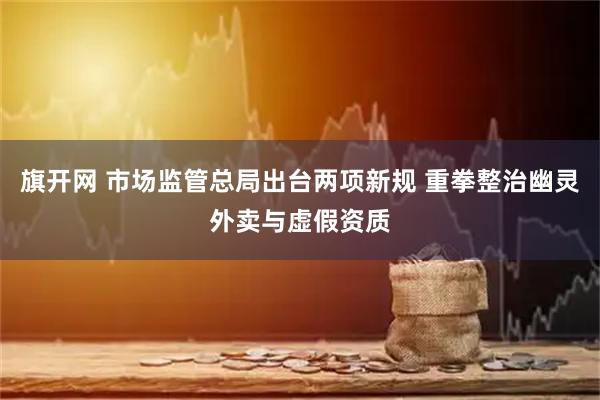 旗开网 市场监管总局出台两项新规 重拳整治幽灵外卖与虚假资质