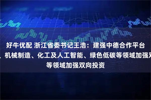 好牛优配 浙江省委书记王浩：建强中德合作平台 在汽车、机械制造、化工及人工智能、绿色低碳等领域加强双向投资
