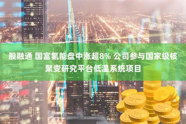 股融通 国富氢能盘中涨超8% 公司参与国家级核聚变研究平台低温系统项目